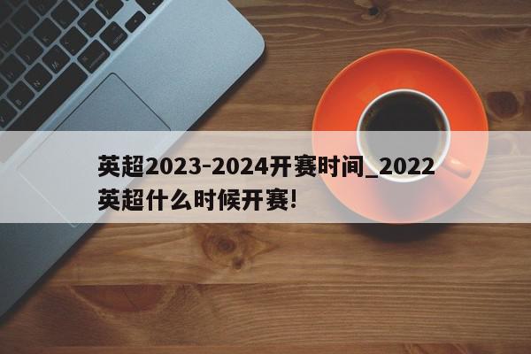 英超2023-2024开赛时间_2022英超什么时候开赛!