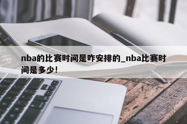 nba的比赛时间是咋安排的_nba比赛时间是多少!