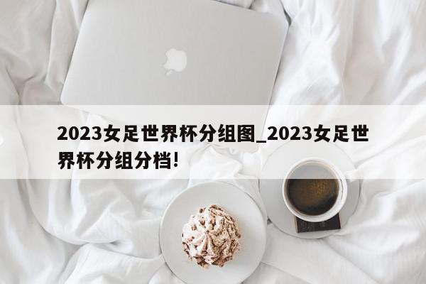 2023女足世界杯分组图_2023女足世界杯分组分档!