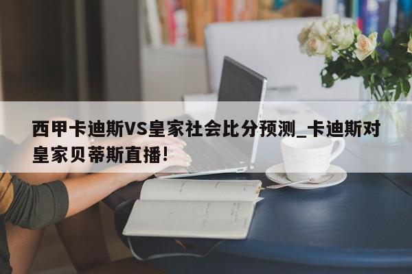 西甲卡迪斯VS皇家社会比分预测_卡迪斯对皇家贝蒂斯直播!