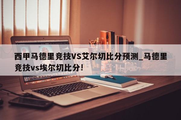 西甲马德里竞技VS艾尔切比分预测_马德里竞技vs埃尔切比分!