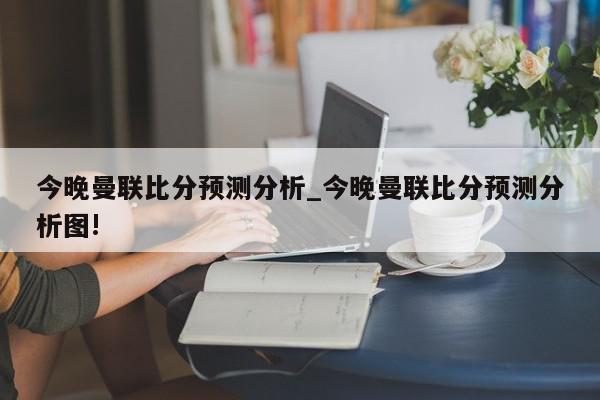 今晚曼联比分预测分析_今晚曼联比分预测分析图!