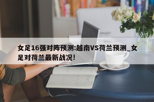 女足16强对阵预测:越南VS荷兰预测_女足对荷兰最新战况!