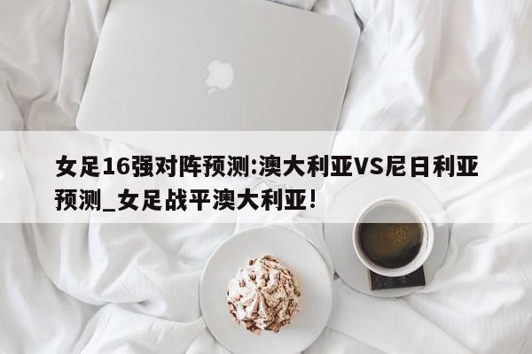 女足16强对阵预测:澳大利亚VS尼日利亚预测_女足战平澳大利亚!