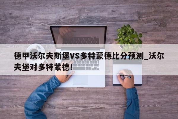 德甲沃尔夫斯堡VS多特蒙德比分预测_沃尔夫堡对多特蒙德!