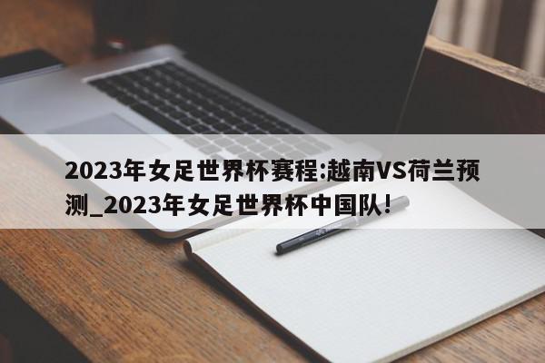 2023年女足世界杯赛程:越南VS荷兰预测_2023年女足世界杯中国队!