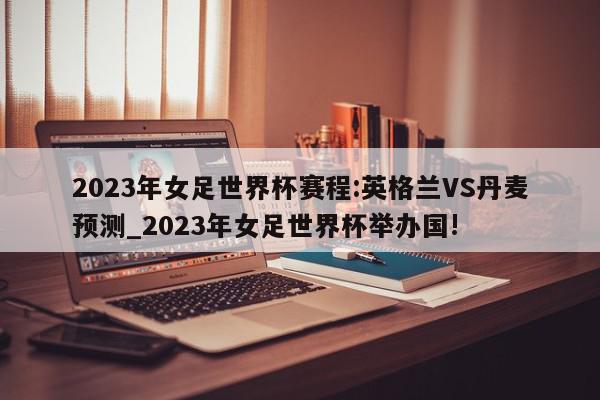 2023年女足世界杯赛程:英格兰VS丹麦预测_2023年女足世界杯举办国!