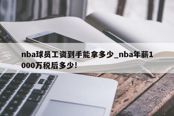 nba球员工资到手能拿多少_nba年薪1000万税后多少!