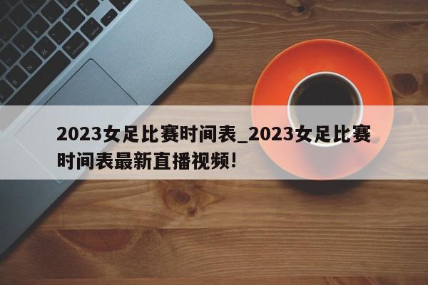 2023女足比赛时间表_2023女足比赛时间表最新直播视频!