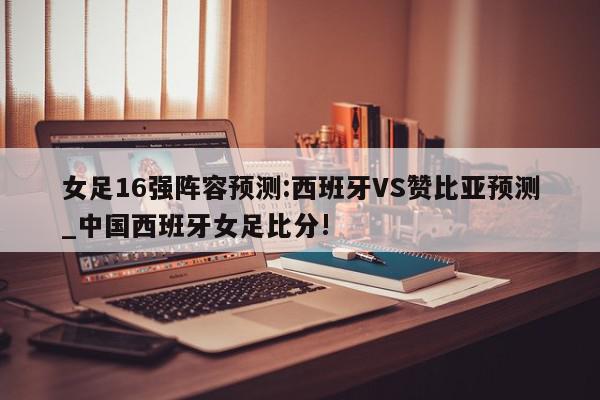 女足16强阵容预测:西班牙VS赞比亚预测_中国西班牙女足比分!