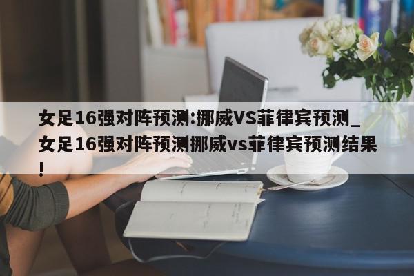 女足16强对阵预测:挪威VS菲律宾预测_女足16强对阵预测挪威vs菲律宾预测结果!