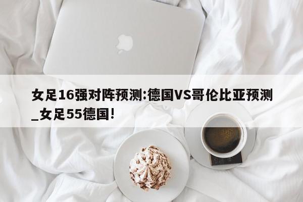 女足16强对阵预测:德国VS哥伦比亚预测_女足55德国!