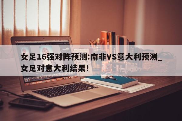 女足16强对阵预测:南非VS意大利预测_女足对意大利结果!