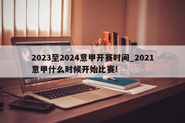 2023至2024意甲开赛时间_2021意甲什么时候开始比赛!