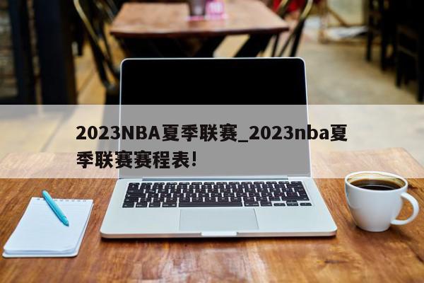 2023NBA夏季联赛_2023nba夏季联赛赛程表!