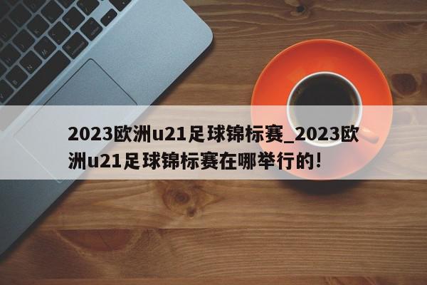 2023欧洲u21足球锦标赛_2023欧洲u21足球锦标赛在哪举行的!