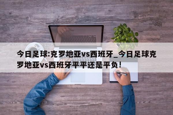 今日足球:克罗地亚vs西班牙_今日足球克罗地亚vs西班牙平平还是平负!