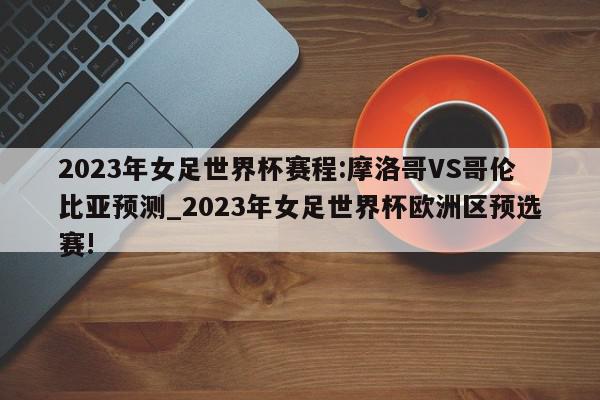 2023年女足世界杯赛程:摩洛哥VS哥伦比亚预测_2023年女足世界杯欧洲区预选赛!