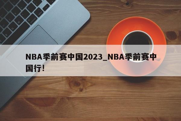 NBA季前赛中国2023_NBA季前赛中国行!