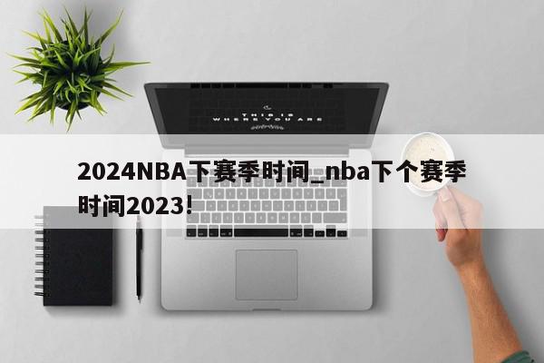 2024NBA下赛季时间_nba下个赛季时间2023!