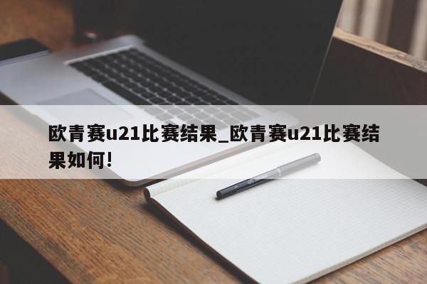 欧青赛u21比赛结果_欧青赛u21比赛结果如何!