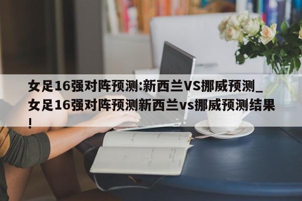 女足16强对阵预测:新西兰VS挪威预测_女足16强对阵预测新西兰vs挪威预测结果!