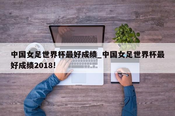 中国女足世界杯最好成绩_中国女足世界杯最好成绩2018!