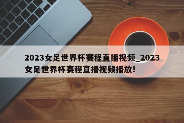 2023女足世界杯赛程直播视频_2023女足世界杯赛程直播视频播放!