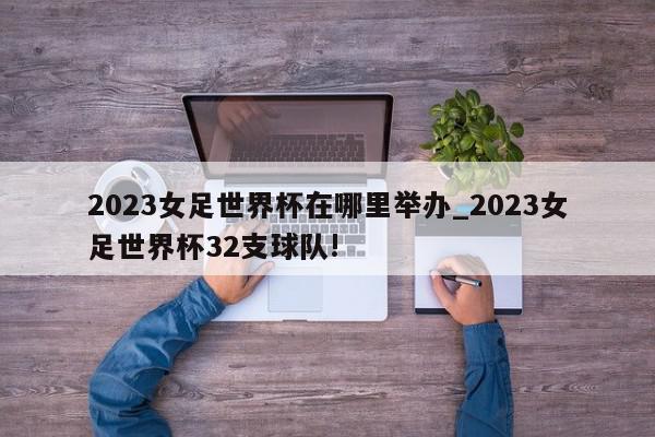 2023女足世界杯在哪里举办_2023女足世界杯32支球队!