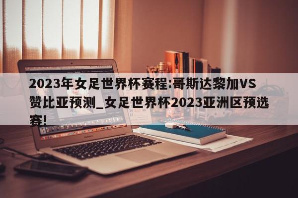 2023年女足世界杯赛程:哥斯达黎加VS赞比亚预测_女足世界杯2023亚洲区预选赛!