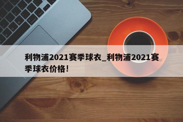 利物浦2021赛季球衣_利物浦2021赛季球衣价格!