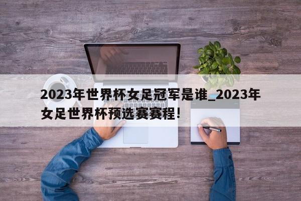 2023年世界杯女足冠军是谁_2023年女足世界杯预选赛赛程!