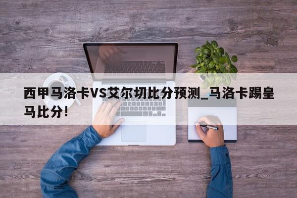 西甲马洛卡VS艾尔切比分预测_马洛卡踢皇马比分!