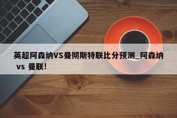 英超阿森纳VS曼彻斯特联比分预测_阿森纳 vs 曼联!