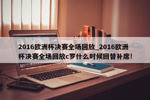 2016欧洲杯决赛全场回放_2016欧洲杯决赛全场回放c罗什么时候回替补席!